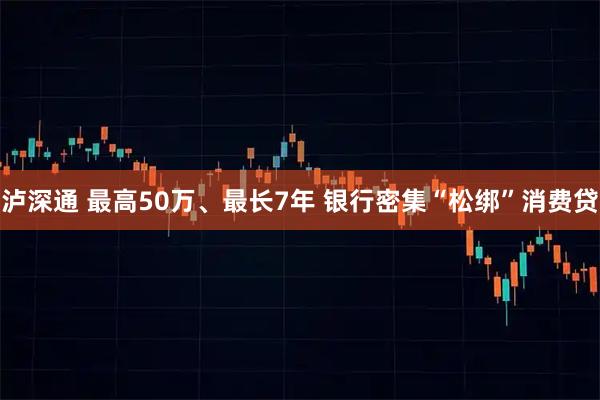泸深通 最高50万、最长7年 银行密集“松绑”消费贷