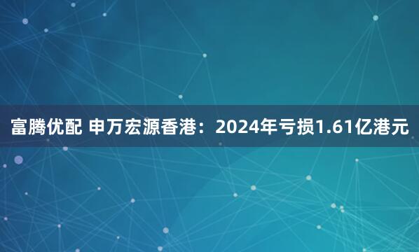 富腾优配 申万宏源香港：2024年亏损1.61亿港元