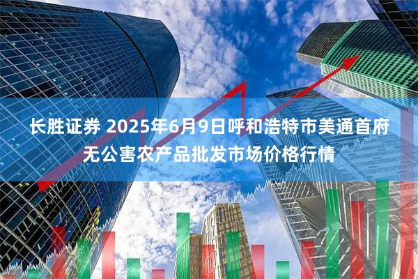 长胜证券 2025年6月9日呼和浩特市美通首府无公害农产品批发市场价格行情
