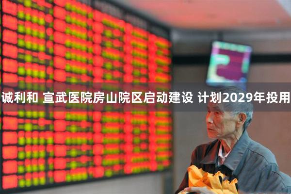 诚利和 宣武医院房山院区启动建设 计划2029年投用