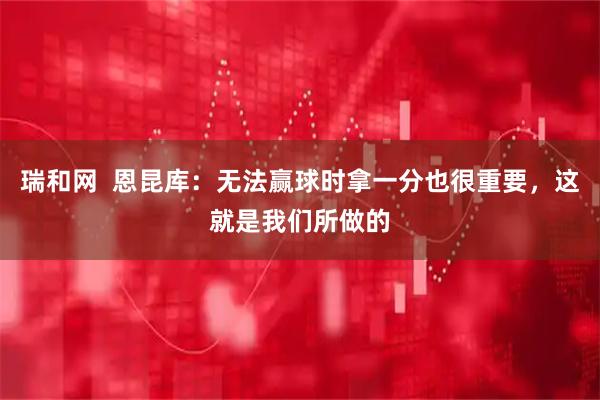 瑞和网  恩昆库：无法赢球时拿一分也很重要，这就是我们所做的