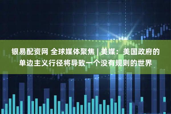 银易配资网 全球媒体聚焦 | 美媒：美国政府的单边主义行径将导致一个没有规则的世界