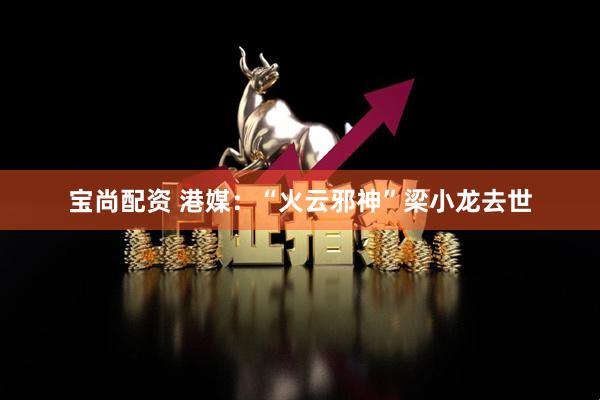 宝尚配资 港媒：“火云邪神”梁小龙去世
