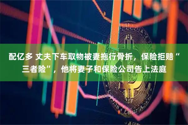 配亿多 丈夫下车取物被妻拖行骨折，保险拒赔“三者险”，他将妻子和保险公司告上法庭