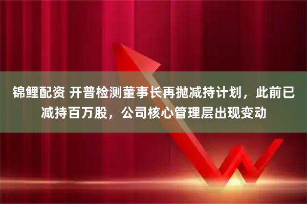 锦鲤配资 开普检测董事长再抛减持计划，此前已减持百万股，公司核心管理层出现变动