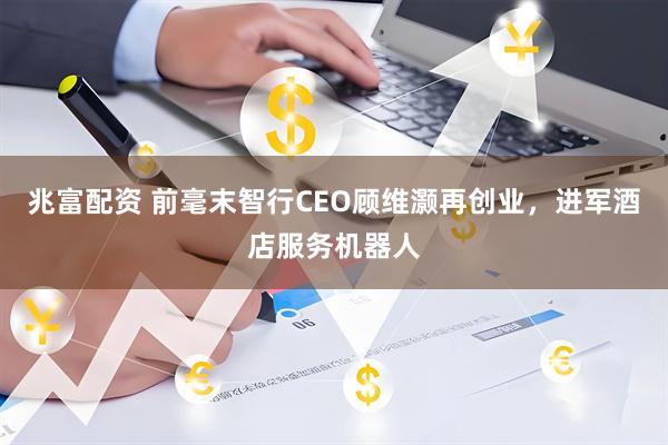 兆富配资 前毫末智行CEO顾维灏再创业，进军酒店服务机器人