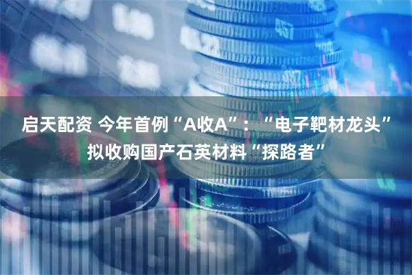 启天配资 今年首例“A收A”：“电子靶材龙头”拟收购国产石英材料“探路者”
