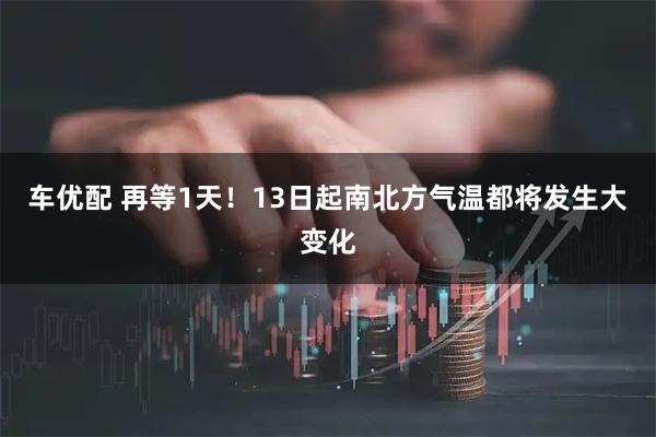 车优配 再等1天！13日起南北方气温都将发生大变化