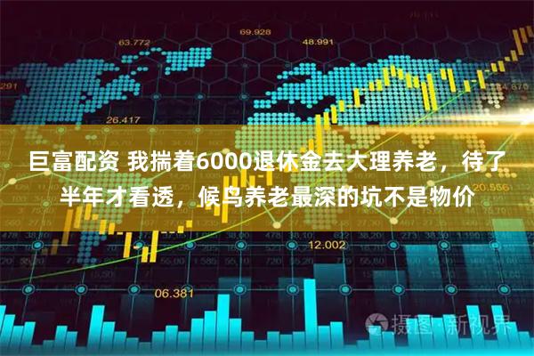 巨富配资 我揣着6000退休金去大理养老，待了半年才看透，候鸟养老最深的坑不是物价