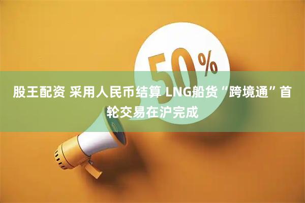 股王配资 采用人民币结算 LNG船货“跨境通”首轮交易在沪完成