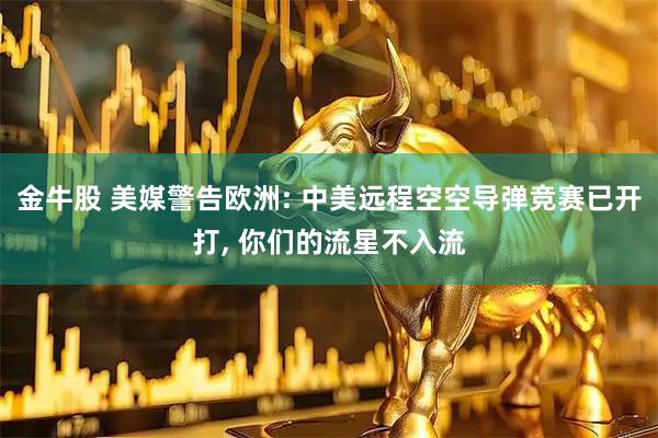 金牛股 美媒警告欧洲: 中美远程空空导弹竞赛已开打, 你们的流星不入流