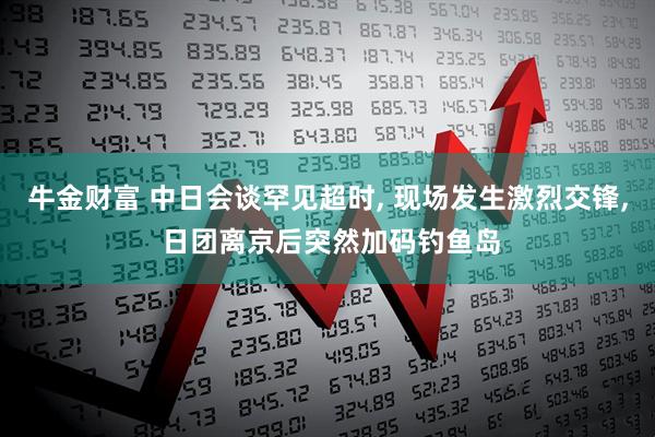 牛金财富 中日会谈罕见超时, 现场发生激烈交锋, 日团离京后突然加码钓鱼岛